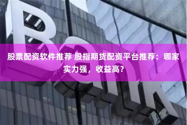 股票配资软件推荐 股指期货配资平台推荐：哪家实力强，收益高？