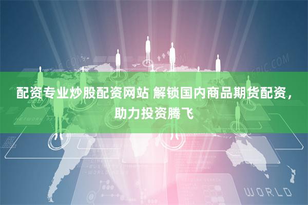 配资专业炒股配资网站 解锁国内商品期货配资，助力投资腾飞